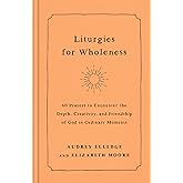Liturgies for Wholeness: 60 Prayers to Encounter the Depth, Creativity, and Friendship of God in Ordinary Moments