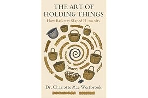 The Art of Holding Things: How Basketry Shaped Humanity: The Untold History of Weaving, Braiding, and Ancient Crafts That Bui