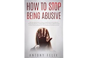 How to Stop Being Abusive: Step-by-step Guide On How to Stop Being Emotionally and Physically Abusive, and Stop Being Control