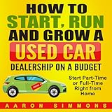 How to Start, Run and Grow a Used Car Dealership on a Budget: Start Part-Time or Full-Time Right from Home