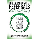 Generating Business Referrals Without Asking: A Simple Five Step Plan to a Referral Explosion