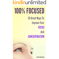 100% Focused: 25 Great Ways To Improve Your Focus And Concentration (How To Be 100%)