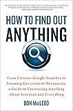 How to Find Out Anything: From Extreme Google Searches to Scouring Government Documents, a Guide to Uncovering Anything About Everyone and Everything
