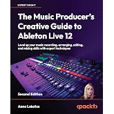 The Music Producer's Creative Guide to Ableton Live 12: Level up your music recording, arranging, editing, and mixing skills with expert techniques