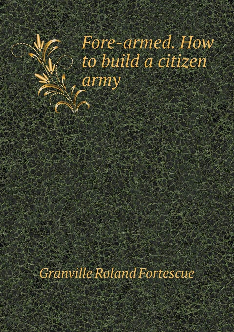 Fore Armed How To Build A Citizen Army Fortescue Granville Roland Amazon Com Books
