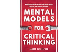 Mental Models for Critical Thinking: A Practical Guide to Smart Decisions, Clear Thinking, and Better Solutions. (The Critica