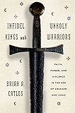 Infidel Kings and Unholy Warriors: Faith, Power, and Violence in the Age of Crusade and Jihad