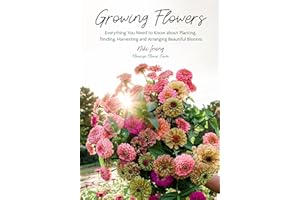 Growing Flowers: Everything You Need to Know About Planting, Tending, Harvesting and Arranging Beautiful Blooms (Flower Garde