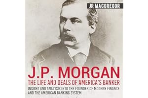J. P. Morgan: The Life and Deals of America's Banker - Insight and Analysis into the Founder of Modern Finance and the Americ