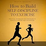 How to Build Self-Discipline to Exercise: Practical Techniques and Strategies to Develop a Lifetime Habit of Exercise