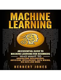 Machine Learning: An Essential Guide to Machine Learning for Beginners Who Want to Understand Applications, Artificial Intelligence, Data Mining, Big Data and More