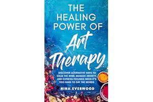 The Healing Power of Art Therapy: Discover Alternative Ways to Calm the Mind, Manage Anxiety, and Express Feelings When It's 