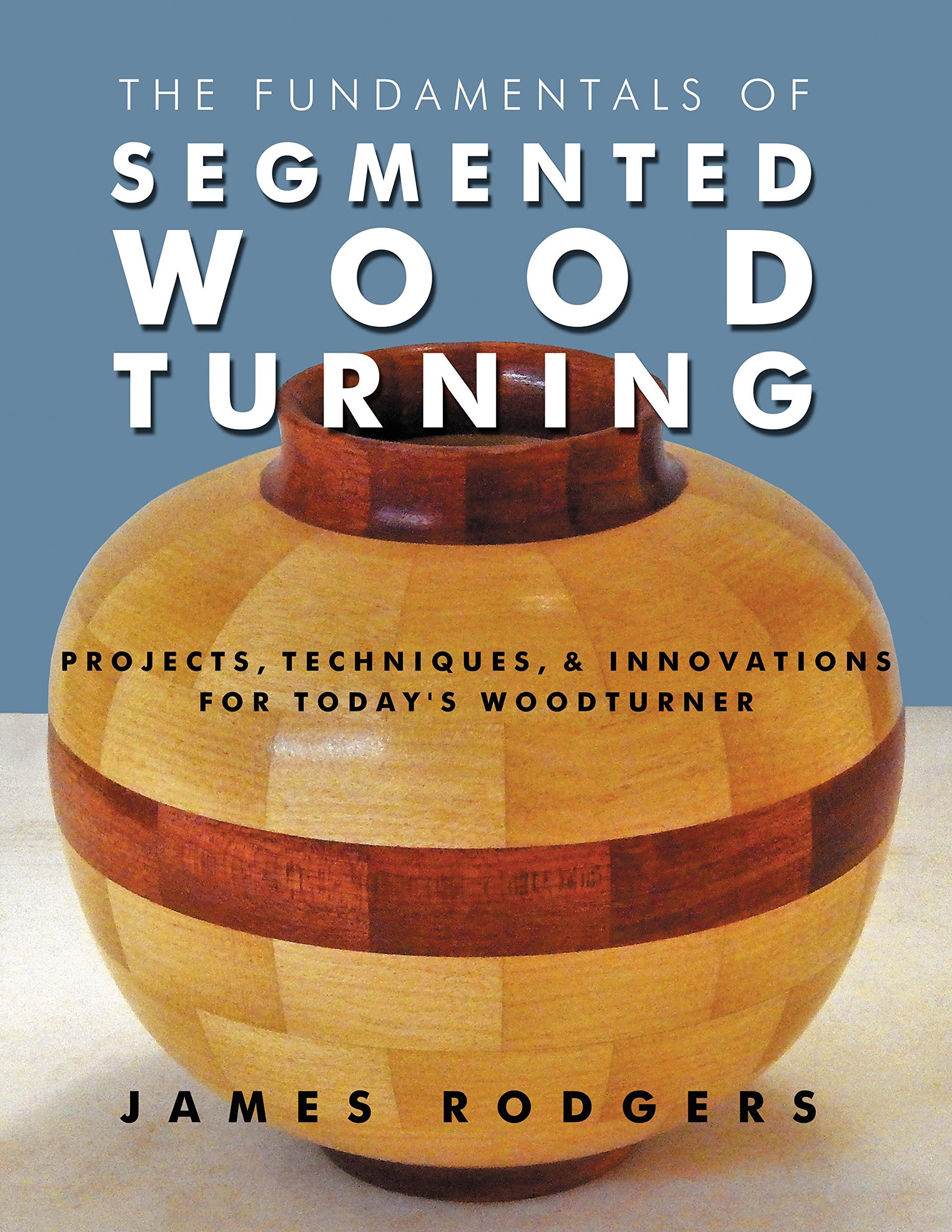 The Fundamentals of Segmented Woodturning: Projects, Techniques & Innovations for Today’s Woodturner