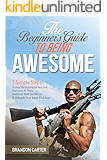 The Beginner's Guide To Being Awesome: 7 Simple Steps To Help You Accomplish Any Goal, Overcome Your Fears, Build Rock Solid Confidence, & Unleash Your Inner Bad Ass! (Vol 1)