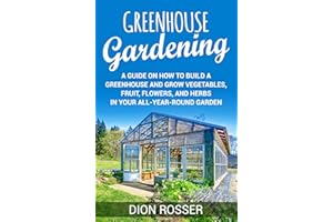 Greenhouse Gardening: A Guide on How to Build a Greenhouse and Grow Vegetables, Fruit, Flowers, and Herbs in Your All-Year-Ro