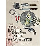 The Art of Eating Through the Zombie Apocalypse: A Cookbook and Culinary Survival Guide