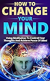 How to Change Your Mind: Using Meditation To Control Your Thoughts And Achieve Piece Of Mind