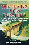 The Trains Now Departed: Sixteen Excursions into the Lost Delights of Britain's Railways
