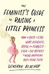 The Feminist's Guide to Raising a Little Princess: How to Raise a Girl Who's Authentic, Joyful, and Fearless--Even If She Refuses to Wear Anything but a Pink Tutu