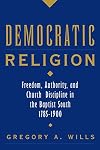 Democratic Religion: Freedom, Authority, and Church Discipline in the Baptist South, 1785-1900