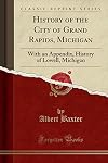 History of the City of Grand Rapids, Michigan: With an Appendix, History of Lowell, Michigan (Classic Reprint)