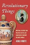 Revolutionary Things: Material Culture and Politics in the Late Eighteenth-Century Atlantic World