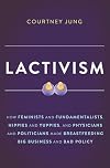 Lactivism: How Feminists and Fundamentalists, Hippies and Yuppies, and Physicians and Politicians Made Breastfeeding Big Business and Bad Policy