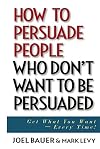 How to Persuade People Who Don't Want to be Persuaded: Get What You Want-Every Time!