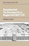 Shahjahanabad: The Sovereign City in Mughal India 1639-1739 (Cambridge South Asian Studies)