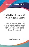 The Life and Times of Prince Charles Stuart, Count of Albany, Commonly Called the Young Pretender. from the State Papers and Other Sources