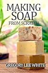 Making Soap From Scratch: How to Make Handmade Soap - A Beginners Guide and Beyond