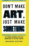 Don't Make Art, Just Make Something: The process, struggle, and vital importance of getting started