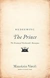 Redeeming The Prince: The Meaning of Machiavelli's Masterpiece