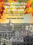 The Municipal Revolution In Ireland A Handbook Of Urban Government In Irland Since 1800