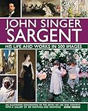 John Singer Sargent: His Life and Works in 500 Images: An Illustrated Exploration of the Artist, His Life and Context, with a Gallery of 300 Paintings and Drawings