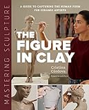 Mastering Sculpture: The Figure in Clay: A Guide to Capturing the Human Form for Ceramic Artists (Mastering Ceramics)
