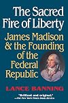 The Sacred Fire of Liberty: James Madison and the Founding of the Federal Republic