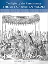 Twilight of the Renaissance: The Life of Juan de Valdes