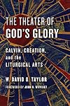 The Theater of God's Glory: Calvin, Creation, and the Liturgical Arts (The Calvin Institute of Christian Worship Liturgical Studies (CICW))