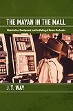 The Mayan In The Mall Globalization Development And The Making Of Modern Guatemala
