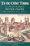 To the Other Towns: The Life of the Blessed Peter Favre, First Companion of St. Ignatius