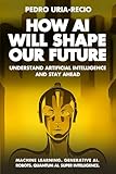 How AI Will Shape Our Future: Understand Artificial Intelligence and Stay Ahead. Machine Learning. Generative AI. Robots. Quantum AI. Super Intelligence