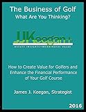 The Business Of Golfwhat Are You Thinking 2016 Edition How To Create Value For Golfers And Enhance The Financial Performance Of A Golf Course