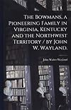 The Bowmans, a Pioneering Family in Virginia, Kentucky and the Northwest Territory / by John W. Wayland.