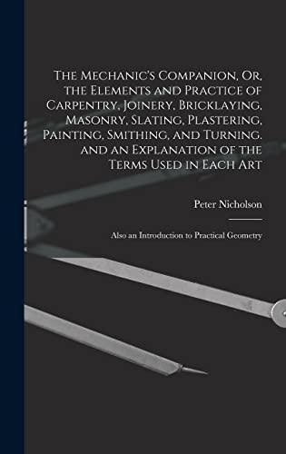 The Mechanic's Companion, Or, the Elements and Practice of Carpentry, Joinery, Bricklaying, Masonry, Slating, Plastering, Painting, Smithing, and Turning, and An Explanation of the Terms Used In Each Art / by Nicholson, Peter