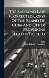 The Railroad Law (corrected copy) of the Island of Cuba and other provisions related thereto