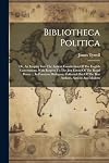 Bibliotheca Politica: Or, An Enquiry Into The Antient Constitution Of The English Government, With Respect To The Just Extent Of The Regal Power ... ... Out Of The Best Authors, Antient And Modern
