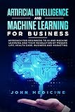 Artificial Intelligence And Machine Learning For Business Approach For Beginners To Ai And Machine Learning And Their Revolution Of Modern Life Health Care Business And Marketing