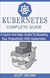 KUBERNETES COMPLETE GUIDE: A Quick And Easy Guide To Boosting Your Productivity With Kubernetes