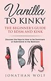 Vanilla To Kinky The Beginners Guide To Bdsm And Kink Discover The Keys To How To Be Dominant Or Submissive In The Bedroom